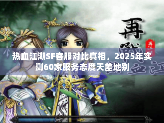 热血江湖SF客服对比真相,2025年实测60家服务态度天差地别 热血江湖SF客服对比真相,2025年实测60家服务态度天差地别