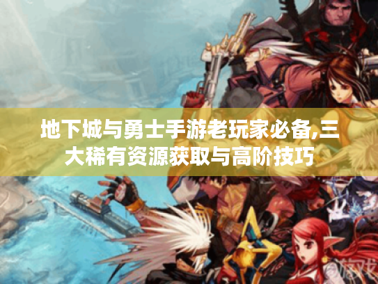地下城与勇士手游老玩家必备,三大稀有资源获取与高阶技巧 地下城与勇士手游老玩家必备,三大稀有资源获取与高阶技巧