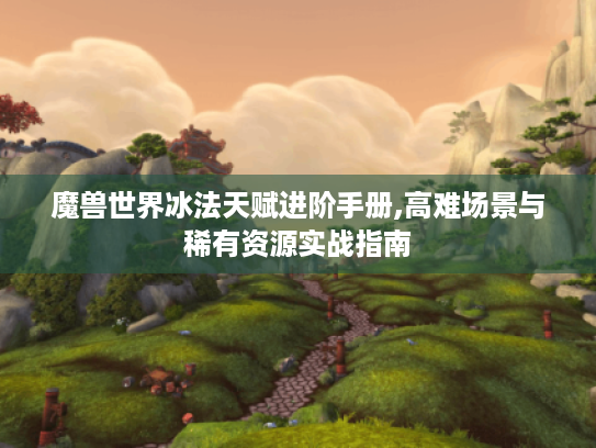 魔兽世界冰法天赋进阶手册,高难场景与稀有资源实战指南 魔兽世界冰法天赋进阶手册,高难场景与稀有资源实战指南