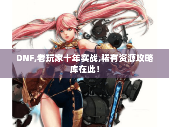 DNF,老玩家十年实战,稀有资源攻略库在此! DNF,老玩家十年实战,稀有资源攻略库在此!