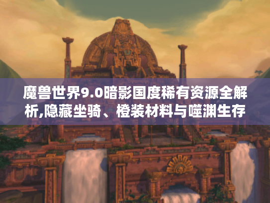 魔兽世界9.0暗影国度稀有资源全解析,隐藏坐骑、橙装材料与噬渊生存指南
