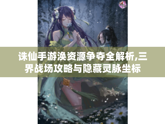 诛仙手游涣资源争夺全解析,三界战场攻略与隐藏灵脉坐标 诛仙手游涣资源争夺全解析,三界战场攻略与隐藏灵脉坐标