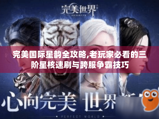 完美国际星韵全攻略,老玩家必看的三阶星核速刷与跨服争霸技巧 完美国际星韵全攻略,老玩家必看的三阶星核速刷与跨服争霸技巧