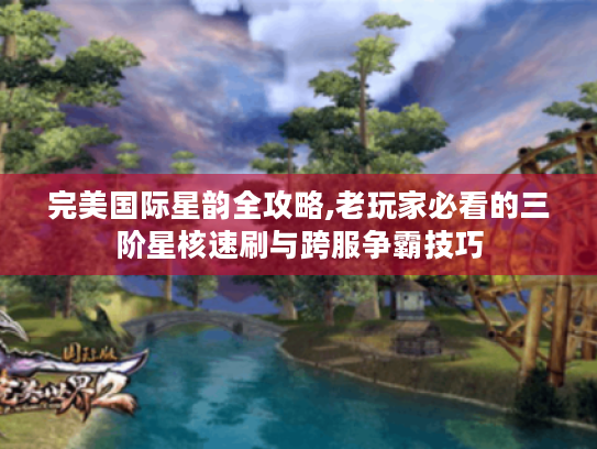 完美国际星韵全攻略,老玩家必看的三阶星核速刷与跨服争霸技巧 完美国际星韵全攻略,老玩家必看的三阶星核速刷与跨服争霸技巧