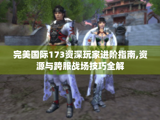 完美国际173资深玩家进阶指南,资源与跨服战场技巧全解 完美国际173资深玩家进阶指南,资源与跨服战场技巧全解