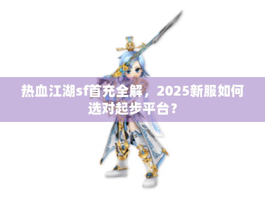 热血江湖sf首充全解,2025新服如何选对起步平台? 热血江湖sf首充全解,2025新服如何选对起步平台?