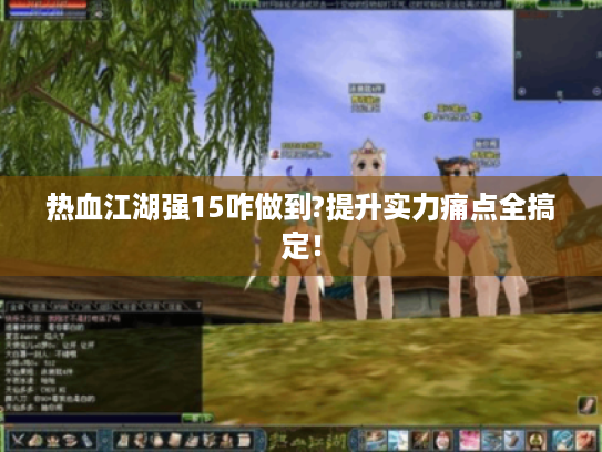 热血江湖强15咋做到?提升实力痛点全搞定! 热血江湖强15咋做到?提升实力痛点全搞定!