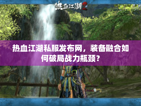 热血江湖私服发布网,装备融合如何破局战力瓶颈? 热血江湖私服发布网,装备融合如何破局战力瓶颈?
