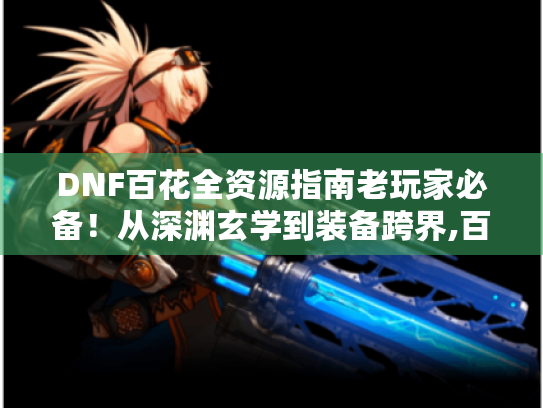 DNF百花全资源指南老玩家必备!从深渊玄学到装备跨界,百花职业终极养成手册 DNF百花全资源指南老玩家必备!从深渊玄学到装备跨界,百花职业终极养成手册