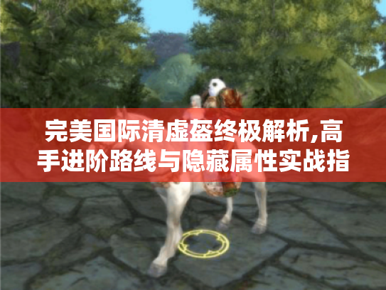 完美国际清虚盔终极解析,高手进阶路线与隐藏属性实战指南 完美国际清虚盔终极解析,高手进阶路线与隐藏属性实战指南