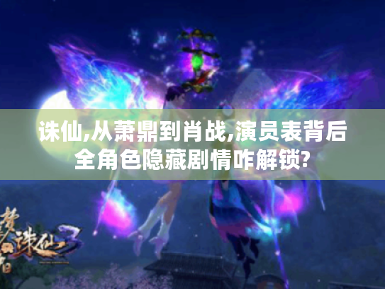 诛仙,从萧鼎到肖战,演员表背后全角色隐藏剧情咋解锁? 诛仙,从萧鼎到肖战,演员表背后全角色隐藏剧情咋解锁?