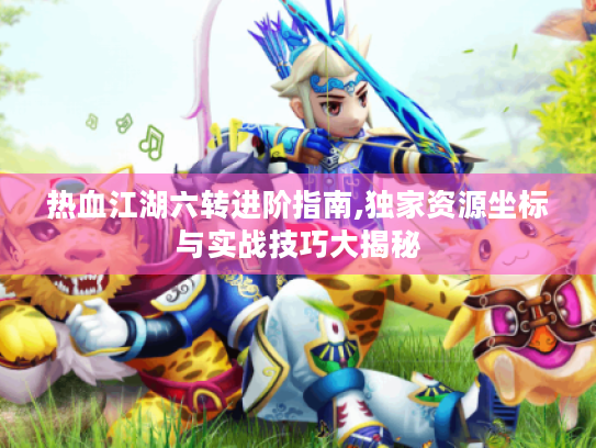 热血江湖六转进阶指南,独家资源坐标与实战技巧大揭秘