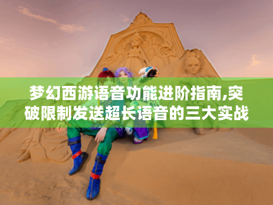 梦幻西游语音功能进阶指南,突破限制发送超长语音的三大实战技巧 梦幻西游语音功能进阶指南,突破限制发送超长语音的三大实战技巧