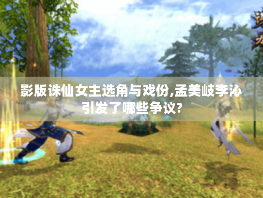 影版诛仙女主选角与戏份,孟美岐李沁引发了哪些争议? 影版诛仙女主选角与戏份,孟美岐李沁引发了哪些争议?