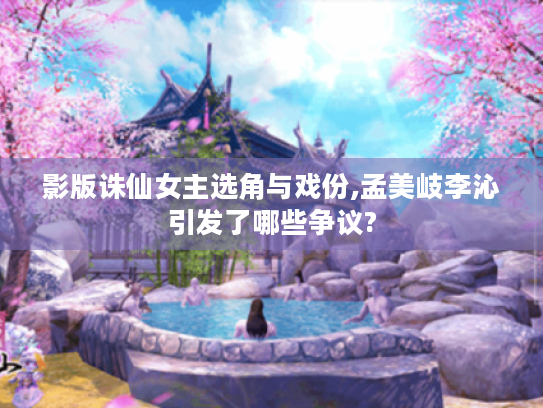 影版诛仙女主选角与戏份,孟美岐李沁引发了哪些争议? 影版诛仙女主选角与戏份,孟美岐李沁引发了哪些争议?