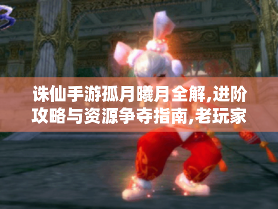 诛仙手游孤月曦月全解,进阶攻略与资源争夺指南,老玩家速看! 诛仙手游孤月曦月全解,进阶攻略与资源争夺指南,老玩家速看!
