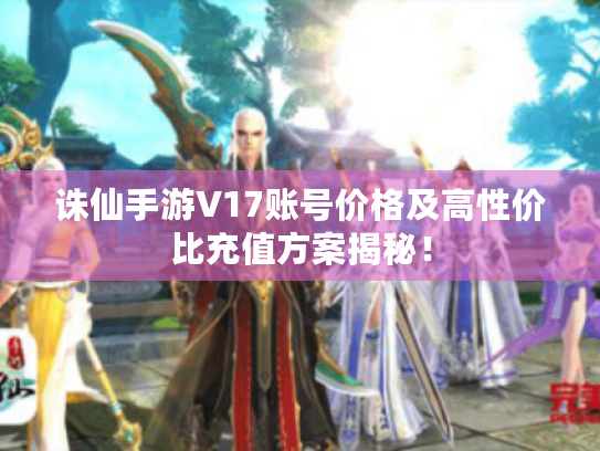 诛仙手游V17账号价格及高性价比充值方案揭秘！