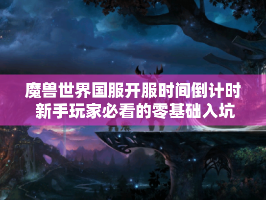 魔兽世界国服开服时间倒计时 新手玩家必看的零基础入坑指南 魔兽世界国服开服时间倒计时 新手玩家必看的零基础入坑指南