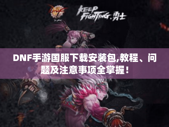 DNF手游国服下载安装包,教程、问题及注意事项全掌握! DNF手游国服下载安装包,教程、问题及注意事项全掌握!