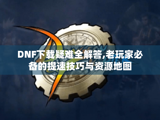 DNF下载疑难全解答,老玩家必备的提速技巧与资源地图