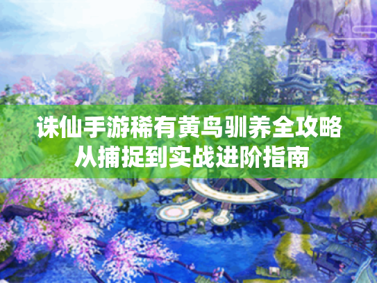 诛仙手游稀有黄鸟驯养全攻略 从捕捉到实战进阶指南 诛仙手游稀有黄鸟驯养全攻略 从捕捉到实战进阶指南