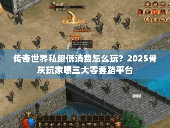 传奇世界私服低消费怎么玩?2025骨灰玩家曝三大零套路平台 传奇世界私服低消费怎么玩?2025骨灰玩家曝三大零套路平台