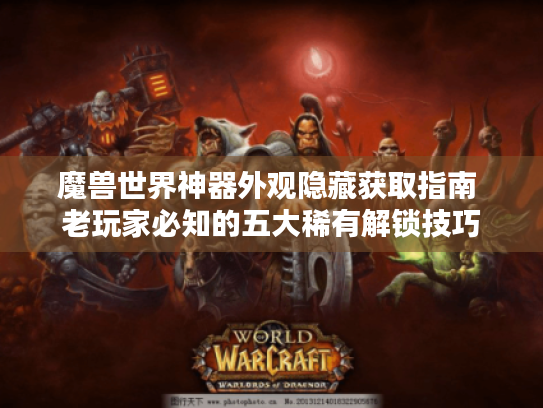 魔兽世界神器外观隐藏获取指南 老玩家必知的五大稀有解锁技巧 魔兽世界神器外观隐藏获取指南 老玩家必知的五大稀有解锁技巧