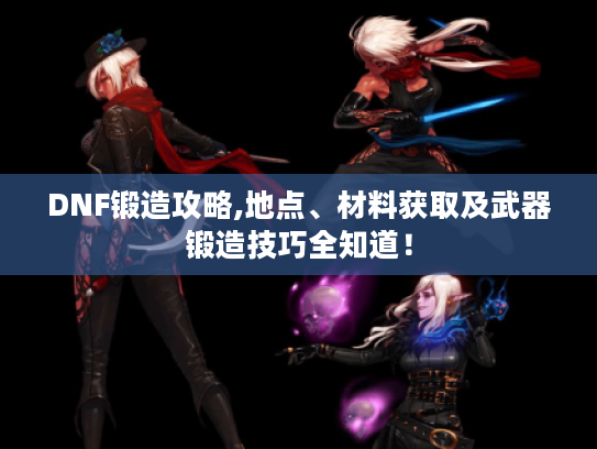 DNF锻造攻略,地点、材料获取及武器锻造技巧全知道! DNF锻造攻略,地点、材料获取及武器锻造技巧全知道!