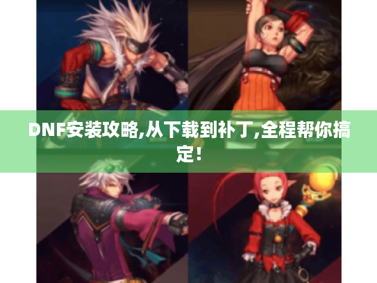 DNF安装攻略,从下载到补丁,全程帮你搞定! DNF安装攻略,从下载到补丁,全程帮你搞定!