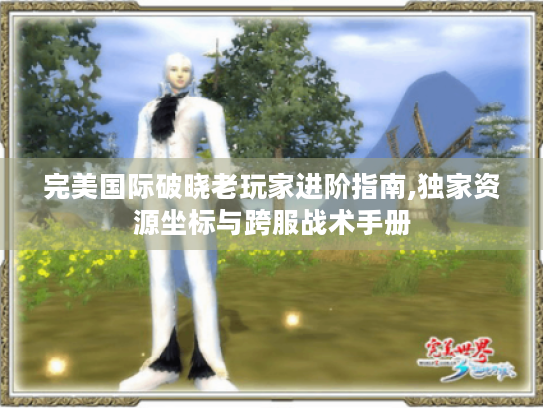 完美国际破晓老玩家进阶指南,独家资源坐标与跨服战术手册