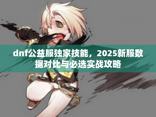 dnf公益服独家技能,2025新服数据对比与必选实战攻略 dnf公益服独家技能,2025新服数据对比与必选实战攻略