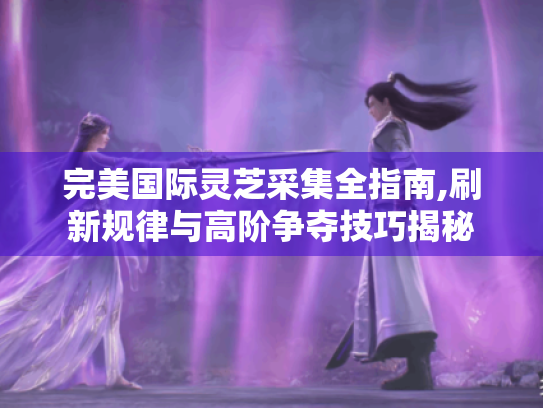 完美国际灵芝采集全指南,刷新规律与高阶争夺技巧揭秘 完美国际灵芝采集全指南,刷新规律与高阶争夺技巧揭秘