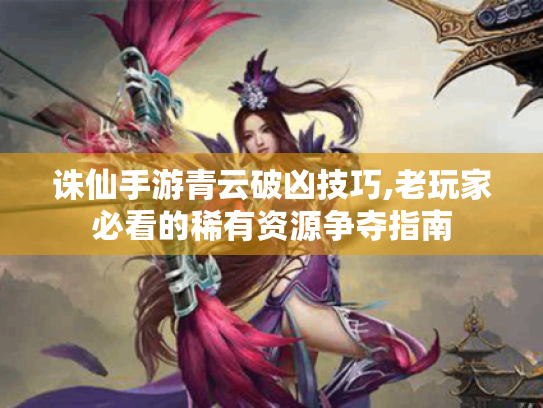 诛仙手游青云破凶技巧,老玩家必看的稀有资源争夺指南 诛仙手游青云破凶技巧,老玩家必看的稀有资源争夺指南