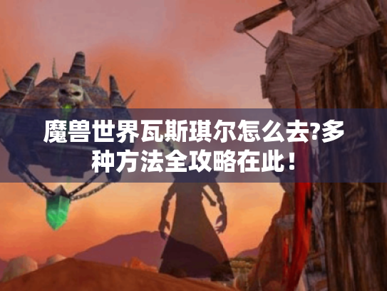 魔兽世界瓦斯琪尔怎么去?多种方法全攻略在此! 魔兽世界瓦斯琪尔怎么去?多种方法全攻略在此!