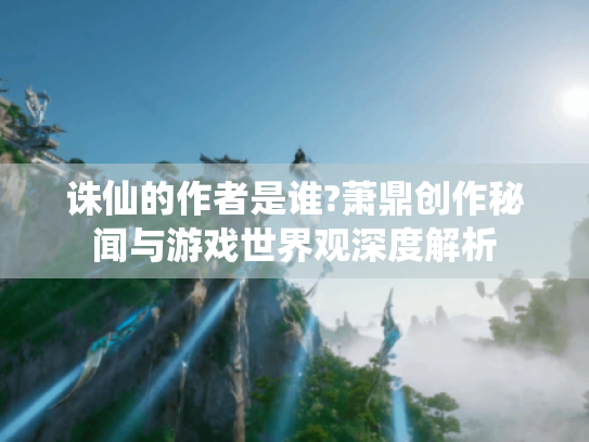 诛仙的作者是谁?萧鼎创作秘闻与游戏世界观深度解析 诛仙的作者是谁?萧鼎创作秘闻与游戏世界观深度解析