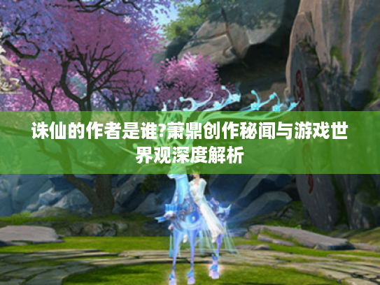 诛仙的作者是谁?萧鼎创作秘闻与游戏世界观深度解析 诛仙的作者是谁?萧鼎创作秘闻与游戏世界观深度解析