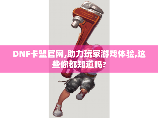 DNF卡盟官网,助力玩家游戏体验,这些你都知道吗? DNF卡盟官网,助力玩家游戏体验,这些你都知道吗?