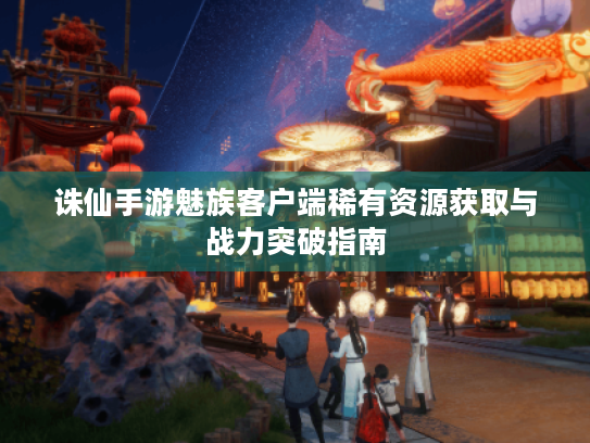 诛仙手游魅族客户端稀有资源获取与战力突破指南 诛仙手游魅族客户端稀有资源获取与战力突破指南