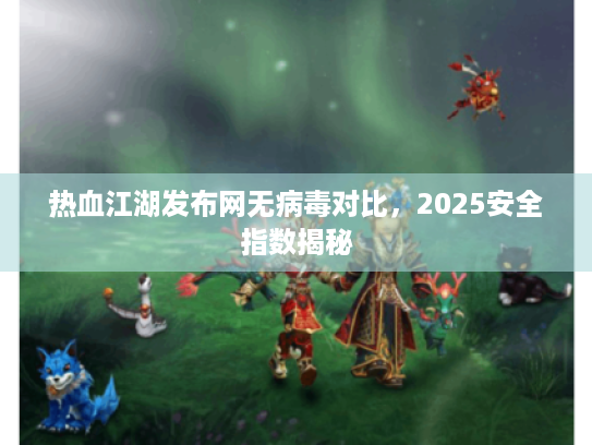 热血江湖发布网无病毒对比，2025安全指数揭秘