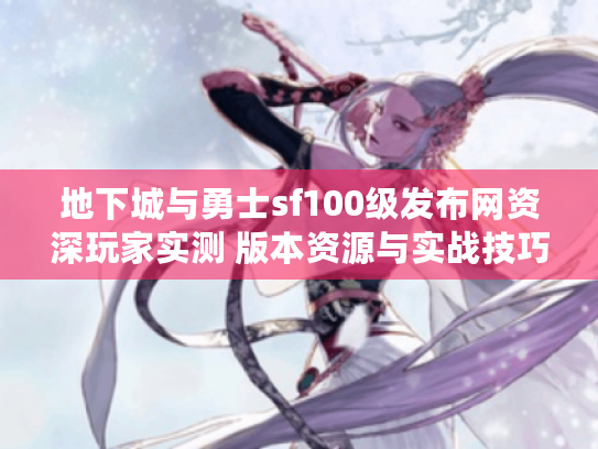 地下城与勇士sf100级发布网资深玩家实测 版本资源与实战技巧全解析