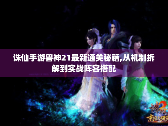 诛仙手游兽神21最新通关秘籍,从机制拆解到实战阵容搭配