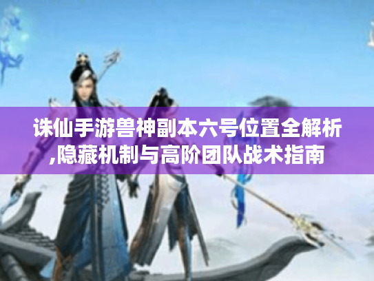 诛仙手游兽神副本六号位置全解析,隐藏机制与高阶团队战术指南 诛仙手游兽神副本六号位置全解析,隐藏机制与高阶团队战术指南