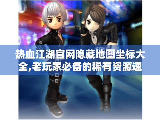 热血江湖官网隐藏地图坐标大全,老玩家必备的稀有资源速刷指南 热血江湖官网隐藏地图坐标大全,老玩家必备的稀有资源速刷指南