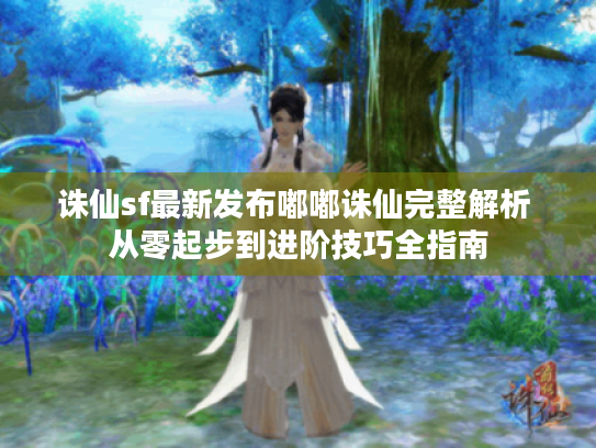 诛仙sf最新发布嘟嘟诛仙完整解析 从零起步到进阶技巧全指南 诛仙sf最新发布嘟嘟诛仙完整解析 从零起步到进阶技巧全指南