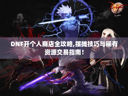 DNF开个人商店全攻略,摆摊技巧与稀有资源交易指南! DNF开个人商店全攻略,摆摊技巧与稀有资源交易指南!