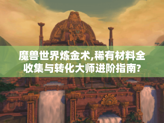 魔兽世界炼金术,稀有材料全收集与转化大师进阶指南?