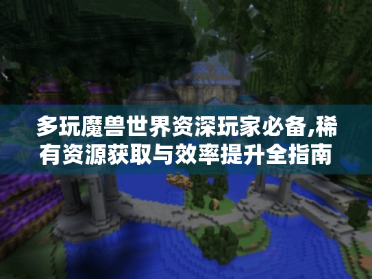 多玩魔兽世界资深玩家必备,稀有资源获取与效率提升全指南 多玩魔兽世界资深玩家必备,稀有资源获取与效率提升全指南