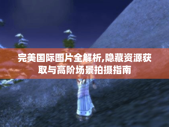 完美国际图片全解析,隐藏资源获取与高阶场景拍摄指南 完美国际图片全解析,隐藏资源获取与高阶场景拍摄指南