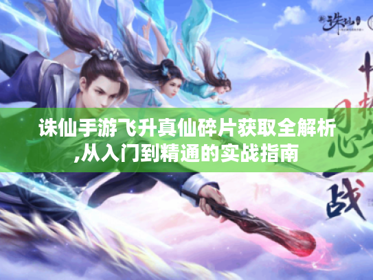 诛仙手游飞升真仙碎片获取全解析,从入门到精通的实战指南 诛仙手游飞升真仙碎片获取全解析,从入门到精通的实战指南