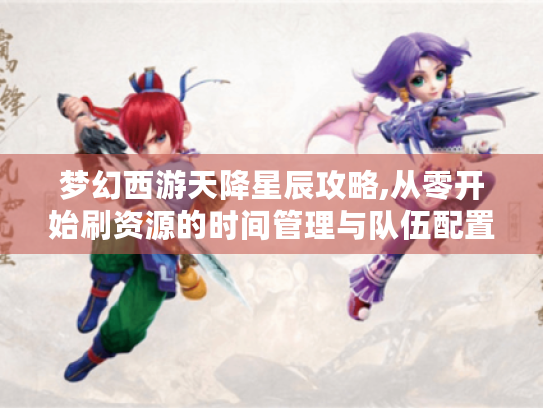 梦幻西游天降星辰攻略,从零开始刷资源的时间管理与队伍配置指南 梦幻西游天降星辰攻略,从零开始刷资源的时间管理与队伍配置指南